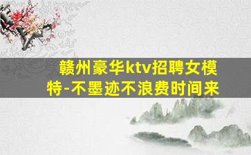 赣州豪华ktv招聘女模特-不墨迹不浪费时间来